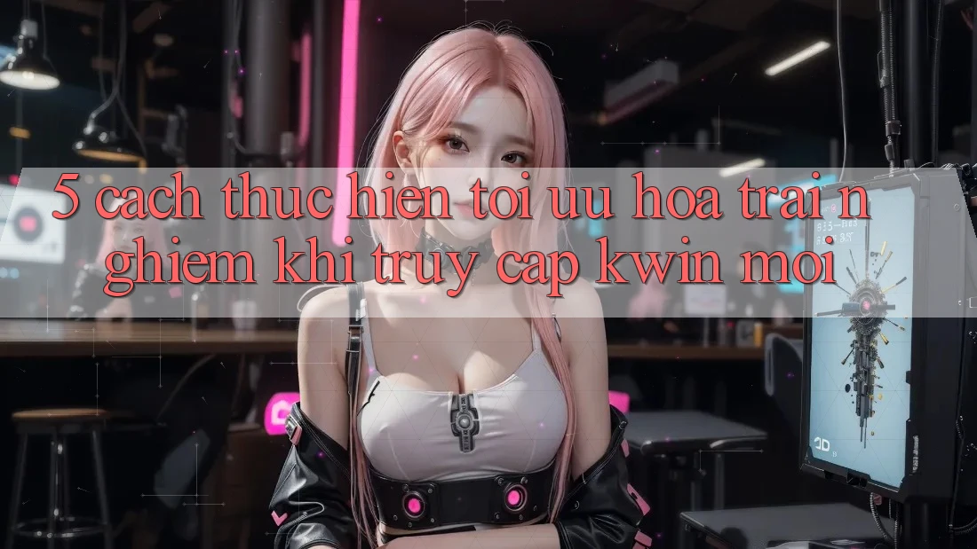 5. Cách thực hiện Tối Ưu Hóa Trải Nghiệm Khi Truy Cập Kwin Mới