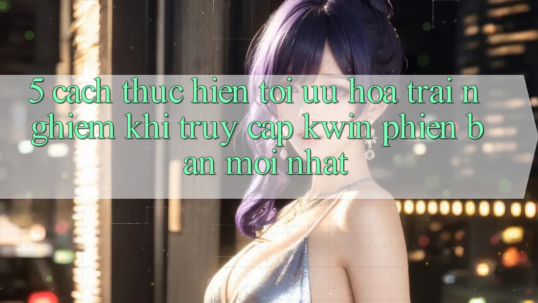 5. Cách thực hiện Tối Ưu Hóa Trải Nghiệm Khi Truy Cập Kwin Phiên Bản Mới nhất 5. Cách thực hiện Tối Ưu Hóa Trải Nghiệm Khi Truy Cập Kwin Phiên Bản Mới nhất