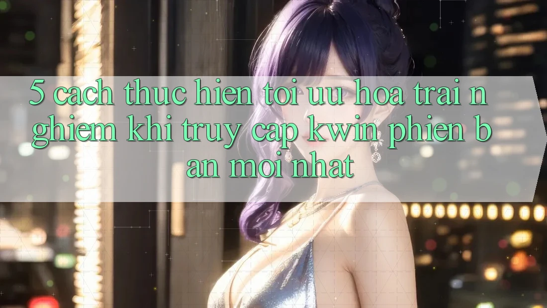 5. Cách thực hiện Tối Ưu Hóa Trải Nghiệm Khi Truy Cập Kwin Phiên Bản Mới nhất 5. Cách thực hiện Tối Ưu Hóa Trải Nghiệm Khi Truy Cập Kwin Phiên Bản Mới nhất