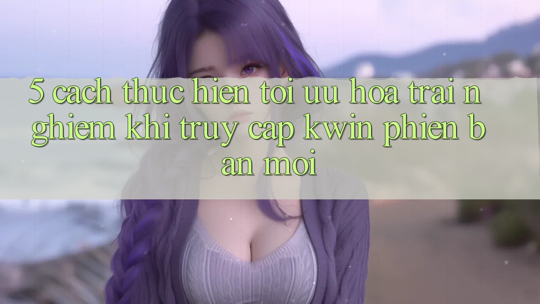 5. Cách thực hiện Tối Ưu Hóa Trải nghiệm Khi Truy Cập Kwin Phiên Bản Mới 5. Cách thực hiện Tối Ưu Hóa Trải nghiệm Khi Truy Cập Kwin Phiên Bản Mới