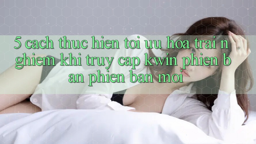 5. Cách thực hiện Tối Ưu Hóa Trải Nghiệm Khi Truy Cập Kwin Phiên Bản Phiên bản mới 5. Cách thực hiện Tối Ưu Hóa Trải Nghiệm Khi Truy Cập Kwin Phiên Bản Phiên bản mới