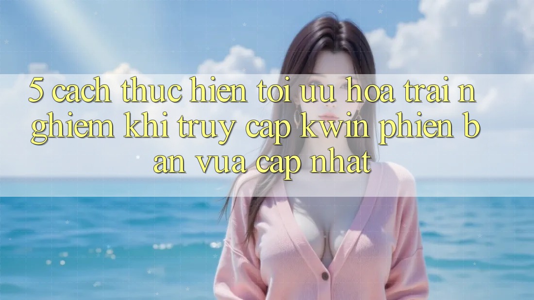 5. Cách thực hiện Tối Ưu Hóa Trải nghiệm Khi Truy Cập Kwin Phiên Bản Vừa cập nhật 5. Cách thực hiện Tối Ưu Hóa Trải nghiệm Khi Truy Cập Kwin Phiên Bản Vừa cập nhật