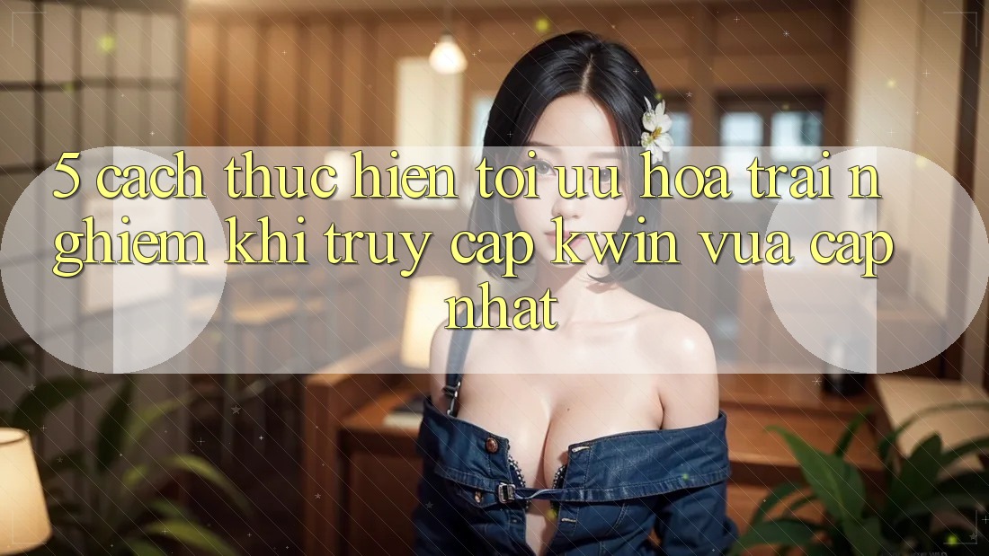 5. Cách thực hiện Tối Ưu Hóa Trải nghiệm Khi Truy Cập Kwin Vừa cập nhật