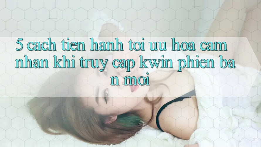 5. Cách tiến hành Tối Ưu Hóa Cảm nhận Khi Truy Cập Kwin Phiên Bản Mới