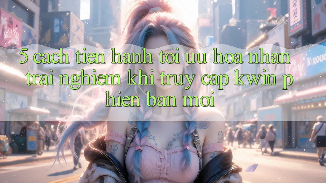 5. Cách tiến hành Tối Ưu Hóa Nhận trải nghiệm Khi Truy Cập Kwin Phiên Bản Mới 5. Cách tiến hành Tối Ưu Hóa Nhận trải nghiệm Khi Truy Cập Kwin Phiên Bản Mới