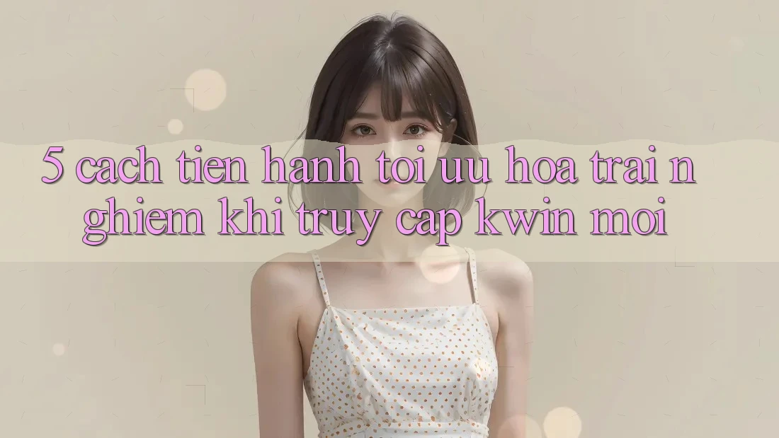 5. Cách tiến hành Tối Ưu Hóa Trải Nghiệm Khi Truy Cập Kwin Mới 5. Cách tiến hành Tối Ưu Hóa Trải Nghiệm Khi Truy Cập Kwin Mới