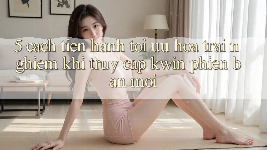 5. Cách tiến hành Tối Ưu Hóa Trải Nghiệm Khi Truy Cập Kwin Phiên bản mới