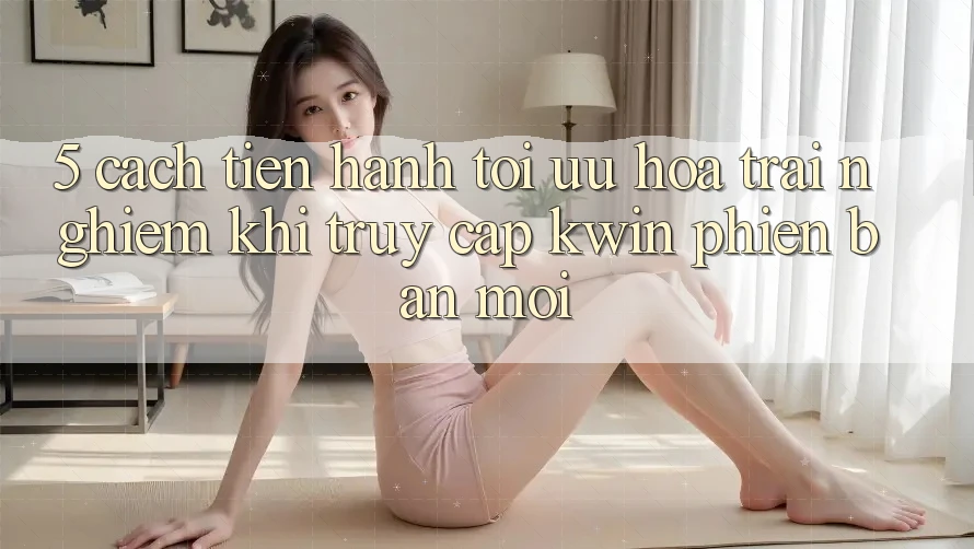 5. Cách tiến hành Tối Ưu Hóa Trải Nghiệm Khi Truy Cập Kwin Phiên Bản Mới