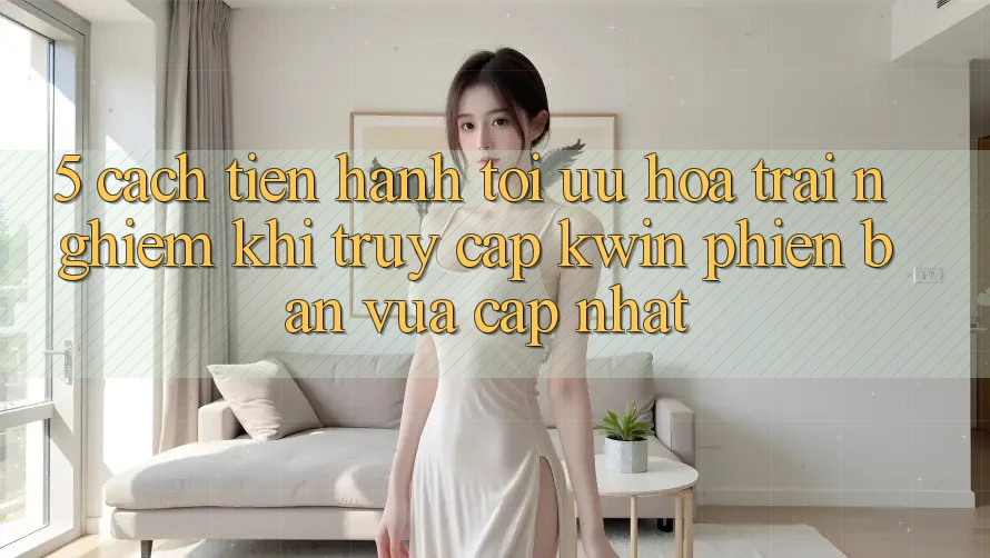 5. Cách tiến hành Tối Ưu Hóa Trải Nghiệm Khi Truy Cập Kwin Phiên Bản Vừa cập nhật