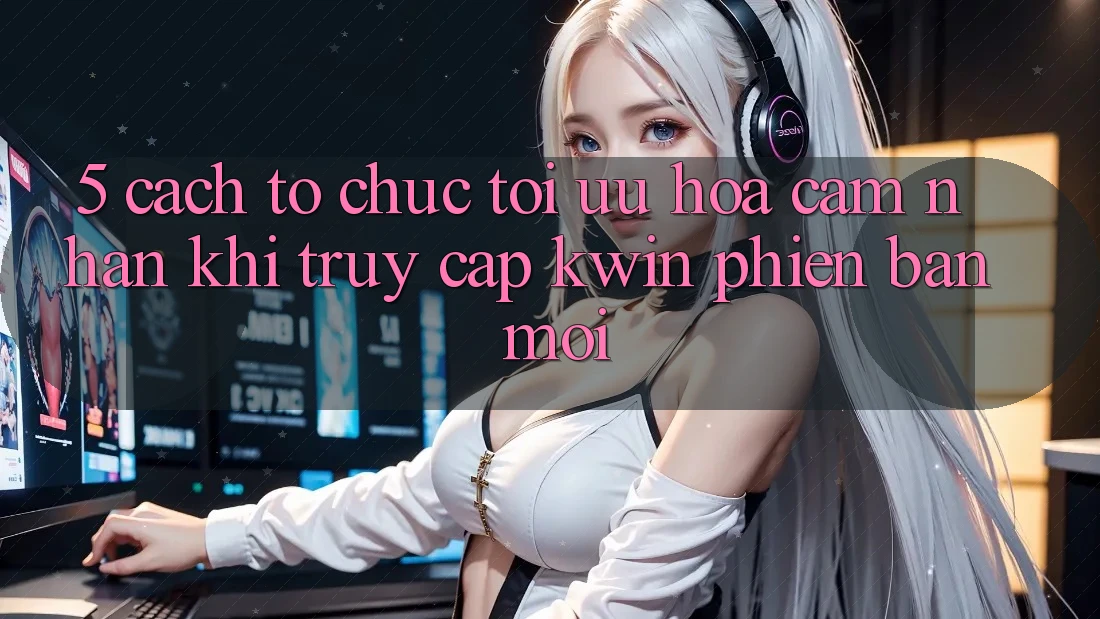 5. Cách tổ chức Tối Ưu Hóa Cảm nhận Khi Truy Cập Kwin Phiên Bản Mới