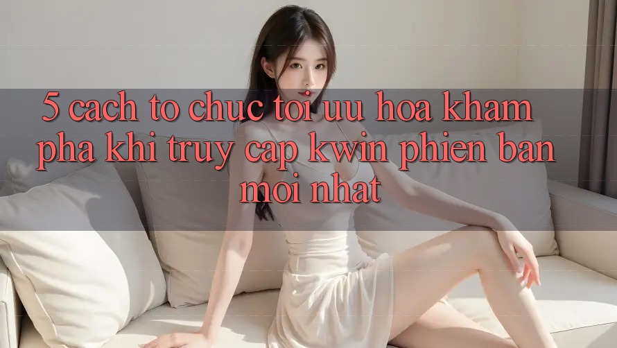 5. Cách tổ chức Tối Ưu Hóa Khám phá Khi Truy Cập Kwin Phiên Bản Mới nhất 5. Cách tổ chức Tối Ưu Hóa Khám phá Khi Truy Cập Kwin Phiên Bản Mới nhất