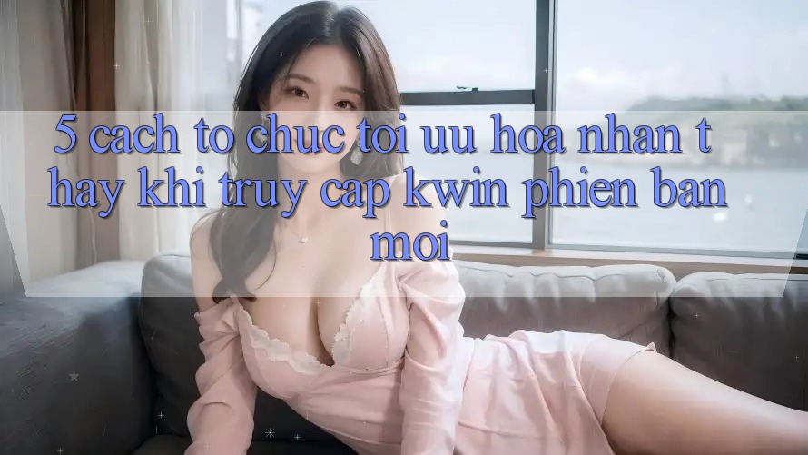 5. Cách tổ chức Tối Ưu Hóa Nhận thấy Khi Truy Cập Kwin Phiên Bản Mới