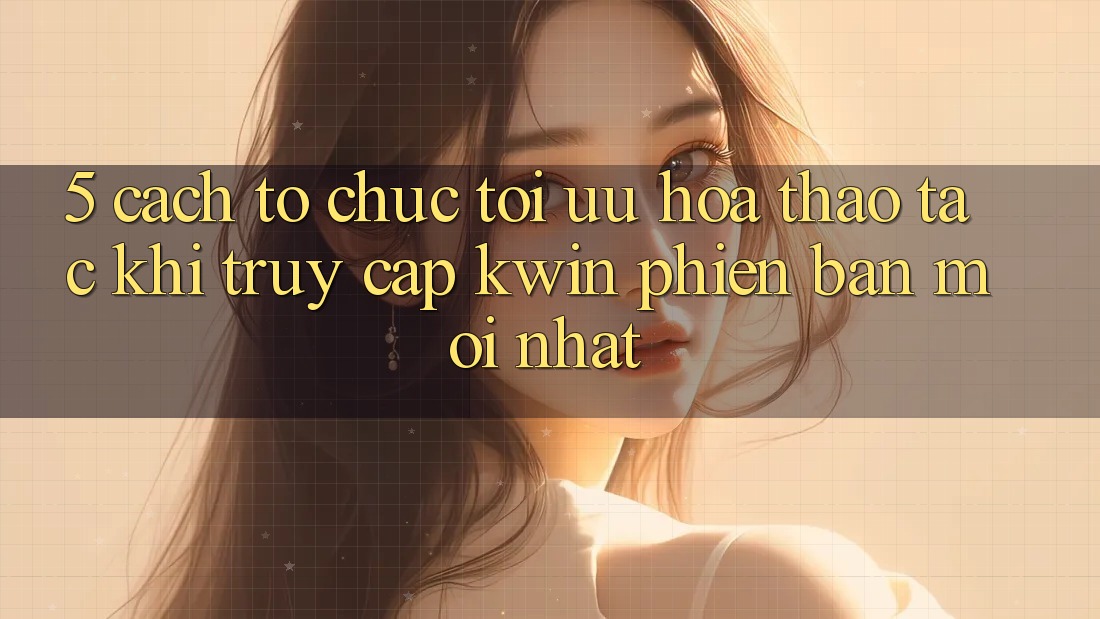 5. Cách tổ chức Tối Ưu Hóa Thao tác Khi Truy Cập Kwin Phiên Bản Mới nhất