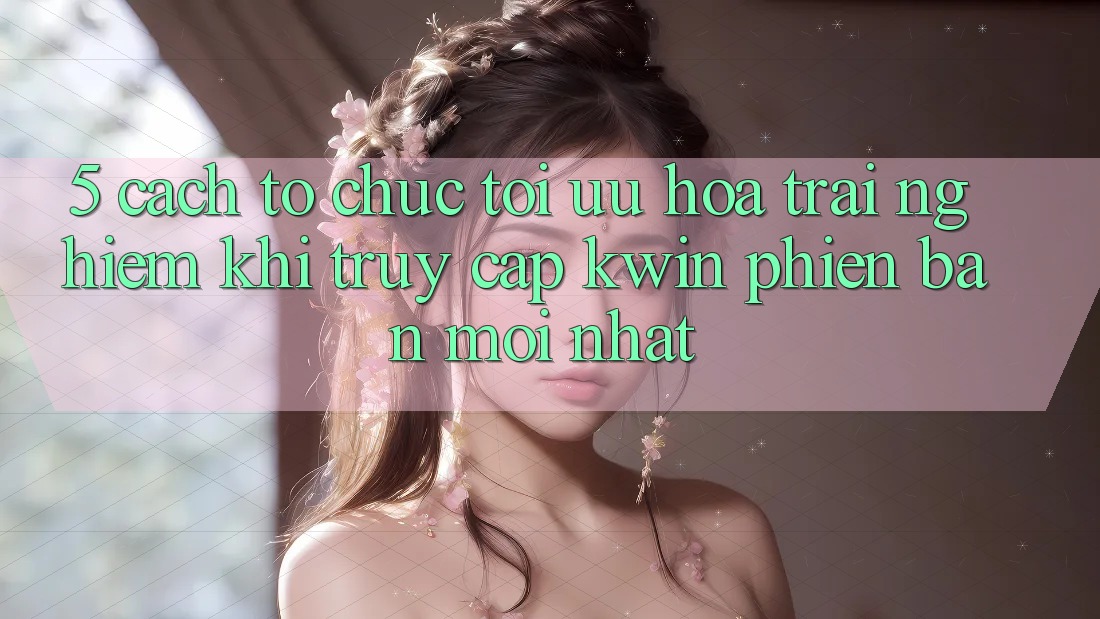 5. Cách tổ chức Tối Ưu Hóa Trải Nghiệm Khi Truy Cập Kwin Phiên Bản Mới nhất