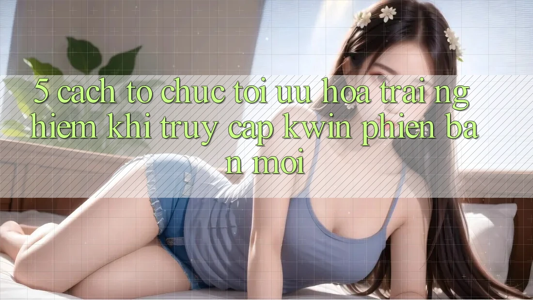 5. Cách tổ chức Tối Ưu Hóa Trải Nghiệm Khi Truy Cập Kwin Phiên Bản Mới