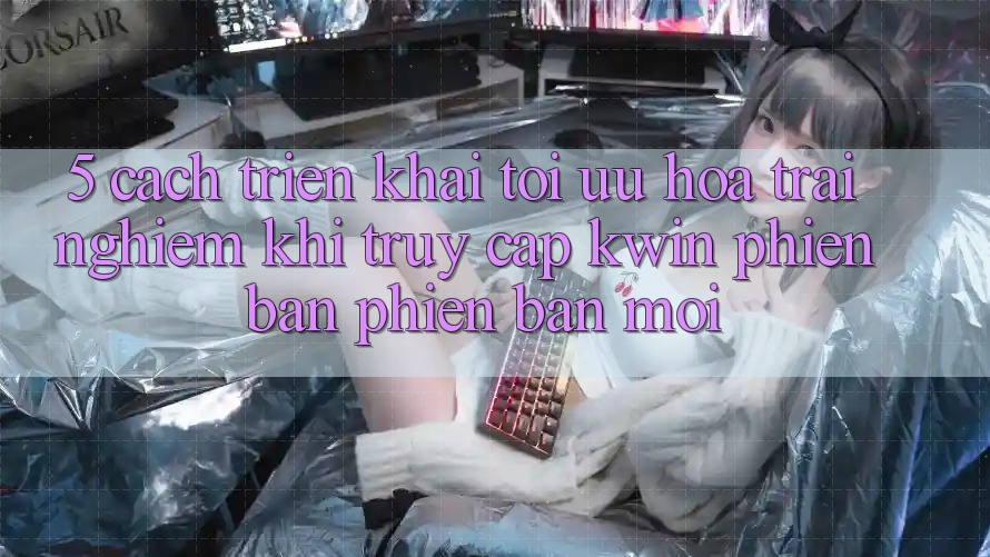 5. Cách triển khai Tối Ưu Hóa Trải Nghiệm Khi Truy Cập Kwin Phiên Bản Phiên bản mới