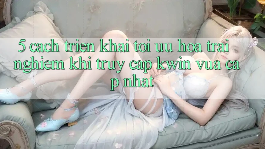 5. Cách triển khai Tối Ưu Hóa Trải Nghiệm Khi Truy Cập Kwin Vừa cập nhật