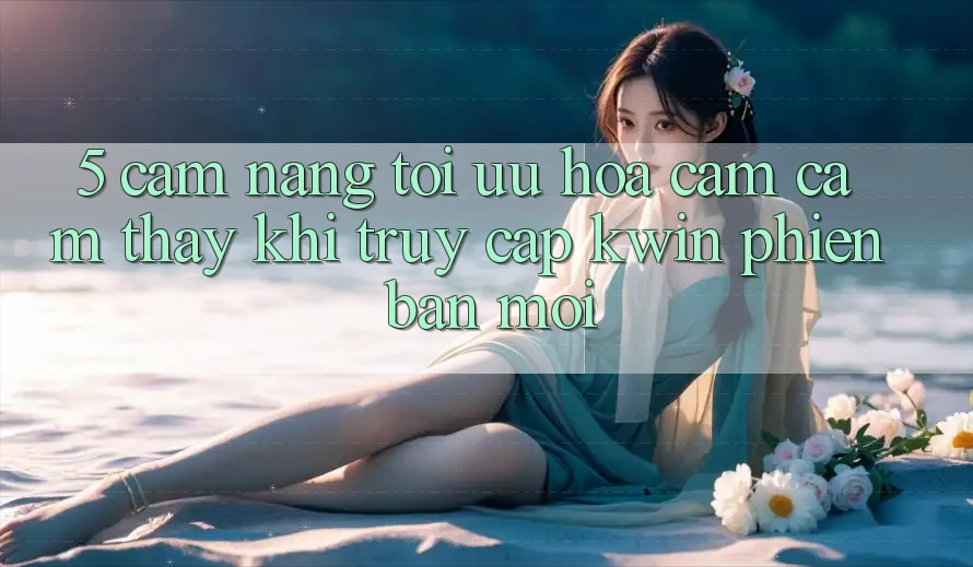 5. Cẩm nang Tối Ưu Hóa Cảm cảm thấy Khi Truy Cập Kwin Phiên Bản Mới