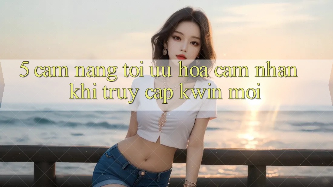 5. Cẩm nang Tối Ưu Hóa Cảm nhận Khi Truy Cập Kwin Mới 5. Cẩm nang Tối Ưu Hóa Cảm nhận Khi Truy Cập Kwin Mới