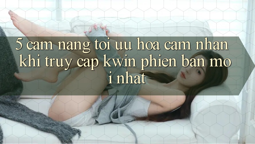 5. Cẩm nang Tối Ưu Hóa Cảm nhận Khi Truy Cập Kwin Phiên Bản Mới nhất 5. Cẩm nang Tối Ưu Hóa Cảm nhận Khi Truy Cập Kwin Phiên Bản Mới nhất