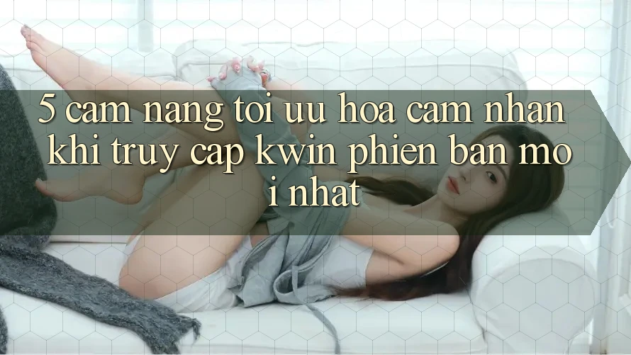5. Cẩm nang Tối Ưu Hóa Cảm nhận Khi Truy Cập Kwin Phiên Bản Mới nhất