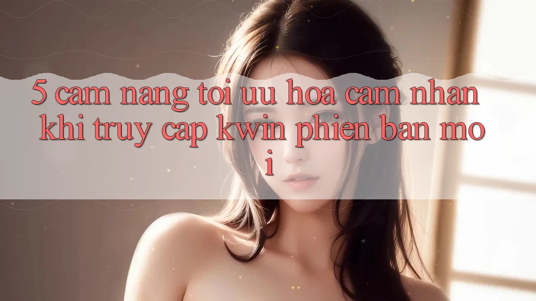 5. Cẩm nang Tối Ưu Hóa Cảm nhận Khi Truy Cập Kwin Phiên Bản Mới 5. Cẩm nang Tối Ưu Hóa Cảm nhận Khi Truy Cập Kwin Phiên Bản Mới