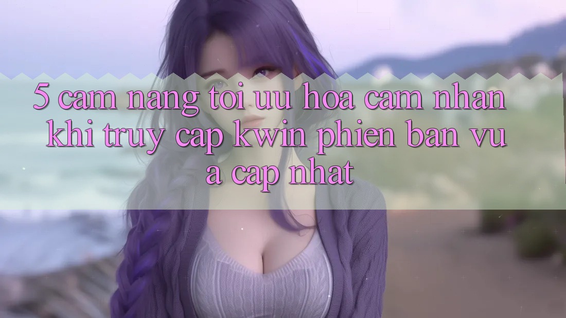 5. Cẩm nang Tối Ưu Hóa Cảm nhận Khi Truy Cập Kwin Phiên Bản Vừa cập nhật