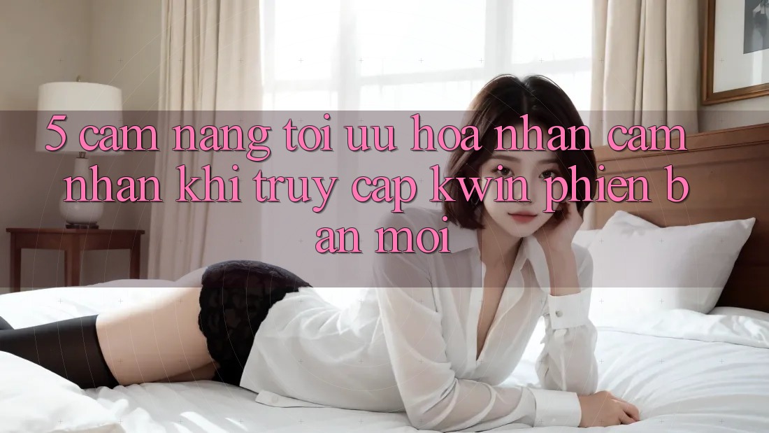5. Cẩm nang Tối Ưu Hóa Nhận cảm nhận Khi Truy Cập Kwin Phiên Bản Mới