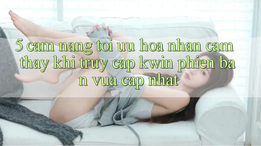 5. Cẩm nang Tối Ưu Hóa Nhận cảm thấy Khi Truy Cập Kwin Phiên Bản Vừa cập nhật