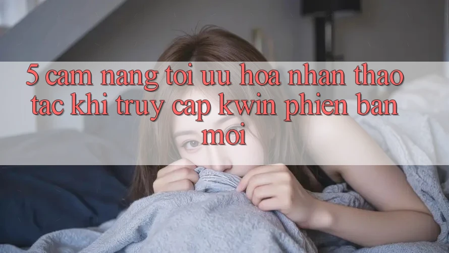 5. Cẩm nang Tối Ưu Hóa Nhận thao tác Khi Truy Cập Kwin Phiên Bản Mới