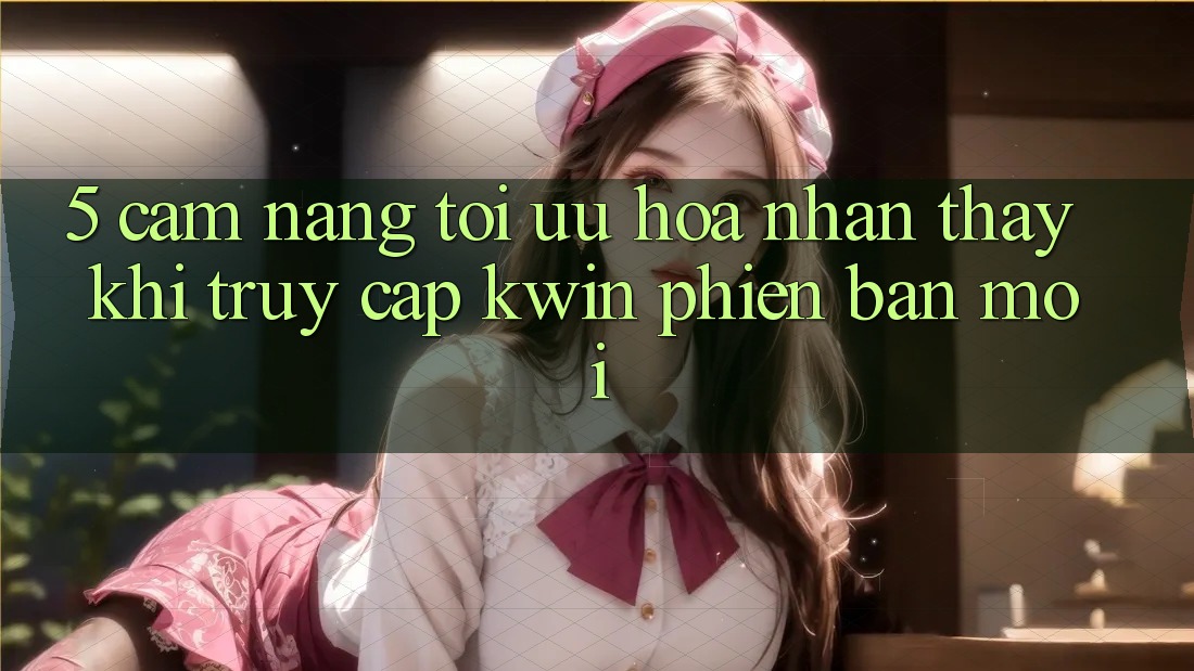 5. Cẩm nang Tối Ưu Hóa Nhận thấy Khi Truy Cập Kwin Phiên Bản Mới 5. Cẩm nang Tối Ưu Hóa Nhận thấy Khi Truy Cập Kwin Phiên Bản Mới