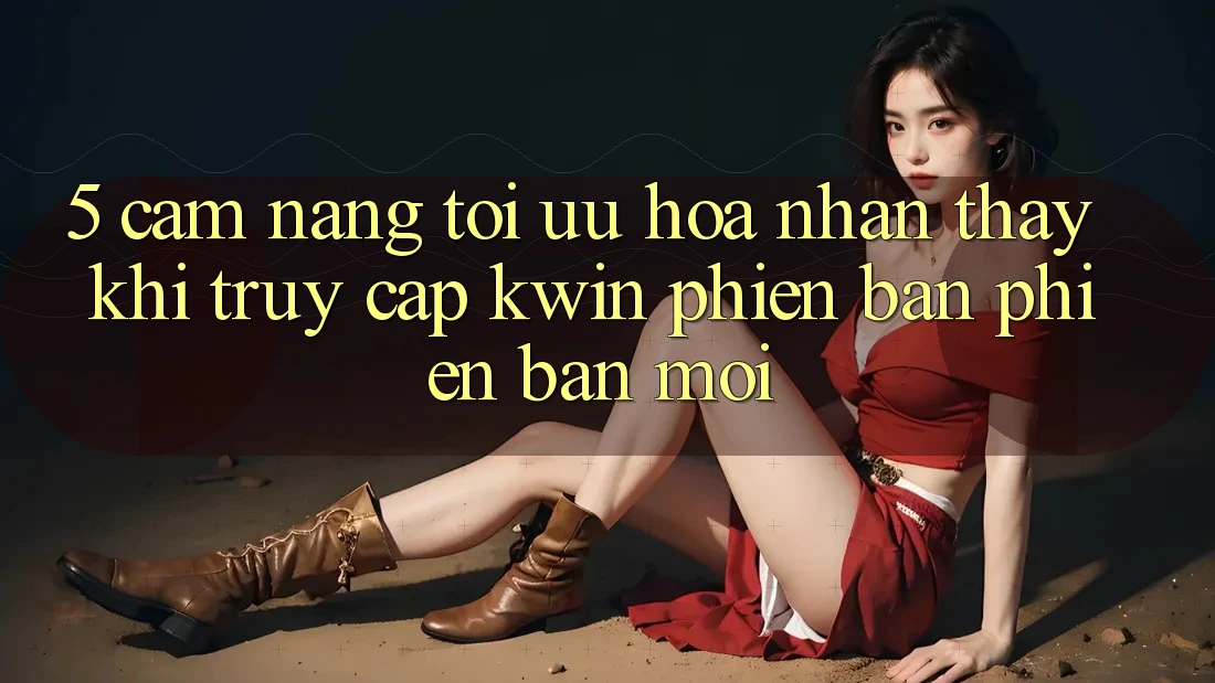5. Cẩm nang Tối Ưu Hóa Nhận thấy Khi Truy Cập Kwin Phiên Bản Phiên bản mới