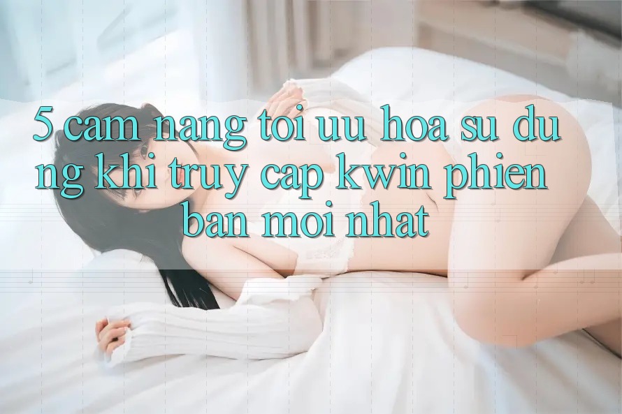 5. Cẩm nang Tối Ưu Hóa Sử dụng Khi Truy Cập Kwin Phiên bản mới nhất 5. Cẩm nang Tối Ưu Hóa Sử dụng Khi Truy Cập Kwin Phiên bản mới nhất