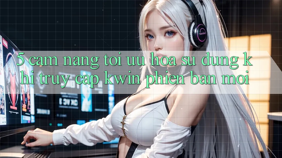 5. Cẩm nang Tối Ưu Hóa Sử dụng Khi Truy Cập Kwin Phiên Bản Mới