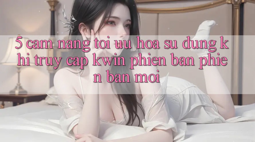 5. Cẩm nang Tối Ưu Hóa Sử dụng Khi Truy Cập Kwin Phiên Bản Phiên bản mới 5. Cẩm nang Tối Ưu Hóa Sử dụng Khi Truy Cập Kwin Phiên Bản Phiên bản mới
