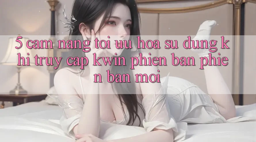 5. Cẩm nang Tối Ưu Hóa Sử dụng Khi Truy Cập Kwin Phiên Bản Phiên bản mới 5. Cẩm nang Tối Ưu Hóa Sử dụng Khi Truy Cập Kwin Phiên Bản Phiên bản mới