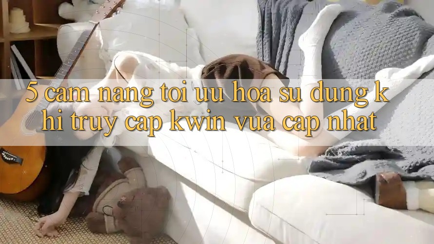 5. Cẩm nang Tối Ưu Hóa Sử dụng Khi Truy Cập Kwin Vừa cập nhật 5. Cẩm nang Tối Ưu Hóa Sử dụng Khi Truy Cập Kwin Vừa cập nhật