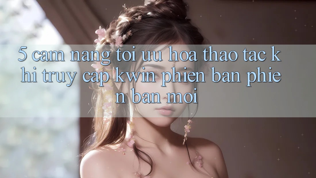 5. Cẩm nang Tối Ưu Hóa Thao tác Khi Truy Cập Kwin Phiên Bản Phiên bản mới