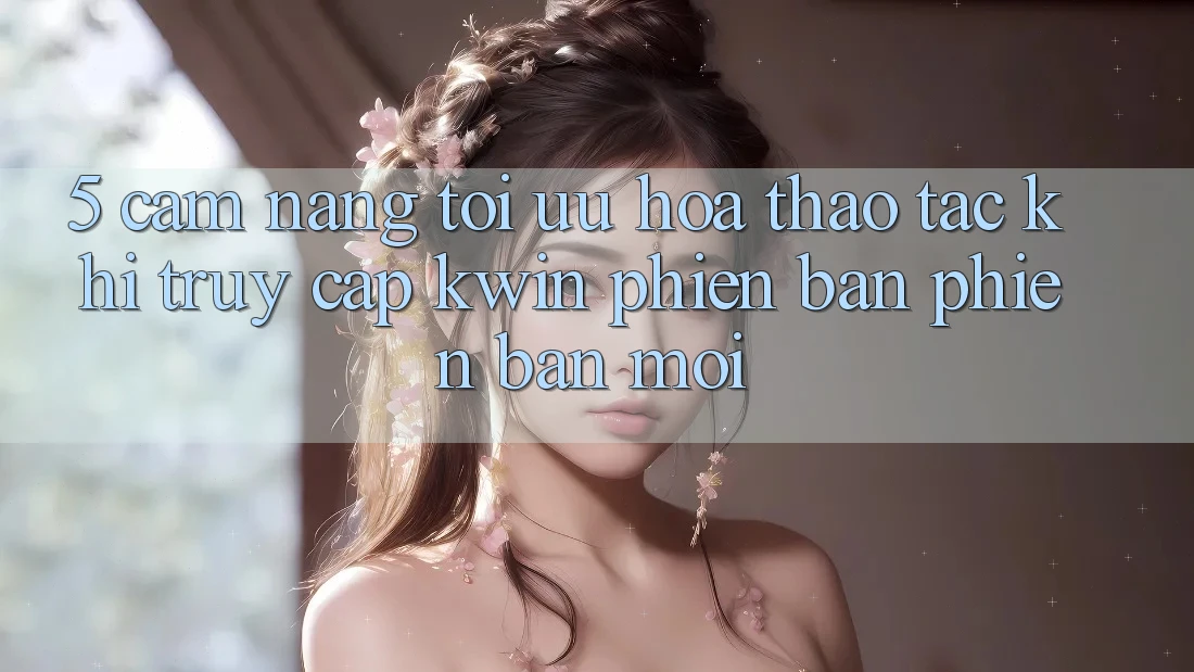 5. Cẩm nang Tối Ưu Hóa Thao tác Khi Truy Cập Kwin Phiên Bản Phiên bản mới