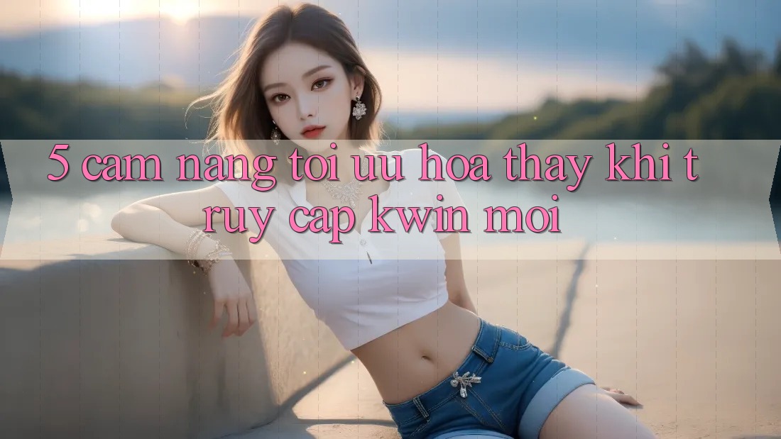 5. Cẩm nang Tối Ưu Hóa Thấy Khi Truy Cập Kwin Mới 5. Cẩm nang Tối Ưu Hóa Thấy Khi Truy Cập Kwin Mới