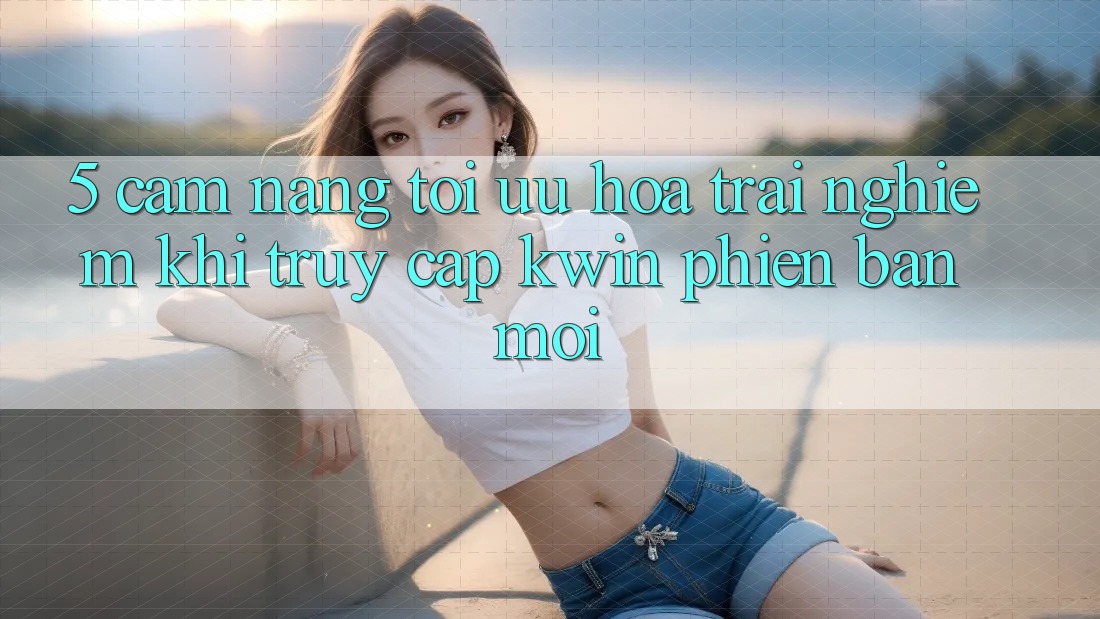 5. Cẩm nang Tối Ưu Hóa Trải nghiệm Khi Truy Cập Kwin Phiên Bản Mới 5. Cẩm nang Tối Ưu Hóa Trải nghiệm Khi Truy Cập Kwin Phiên Bản Mới