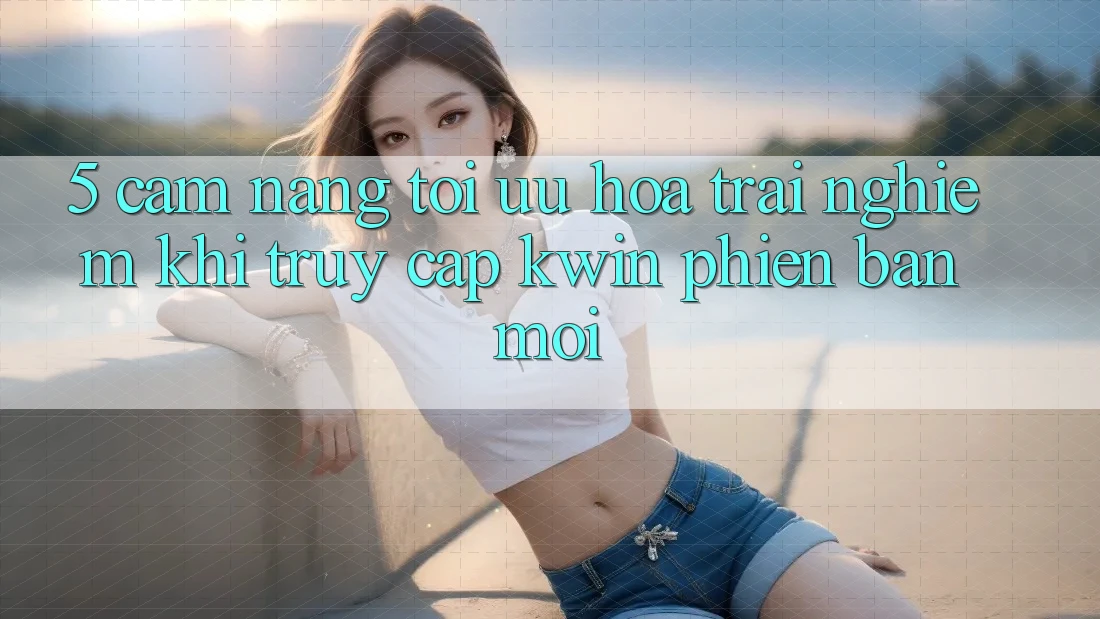 5. Cẩm nang Tối Ưu Hóa Trải Nghiệm Khi Truy Cập Kwin Phiên Bản Mới 5. Cẩm nang Tối Ưu Hóa Trải Nghiệm Khi Truy Cập Kwin Phiên Bản Mới