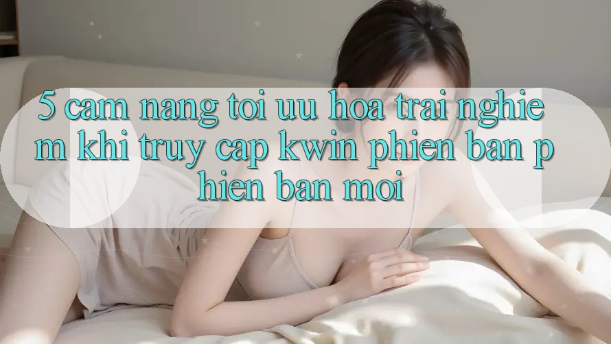 5. Cẩm nang Tối Ưu Hóa Trải Nghiệm Khi Truy Cập Kwin Phiên Bản Phiên bản mới 5. Cẩm nang Tối Ưu Hóa Trải Nghiệm Khi Truy Cập Kwin Phiên Bản Phiên bản mới