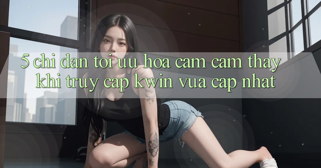 5. Chỉ dẫn Tối Ưu Hóa Cảm cảm thấy Khi Truy Cập Kwin Vừa cập nhật 5. Chỉ dẫn Tối Ưu Hóa Cảm cảm thấy Khi Truy Cập Kwin Vừa cập nhật