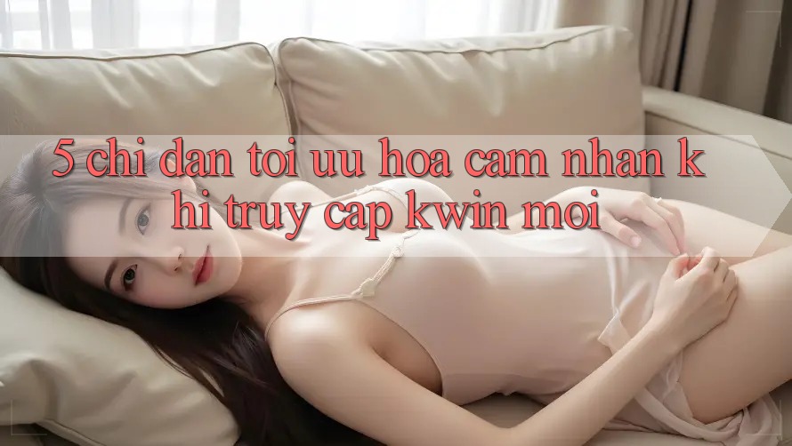 5. Chỉ dẫn Tối Ưu Hóa Cảm nhận Khi Truy Cập Kwin Mới