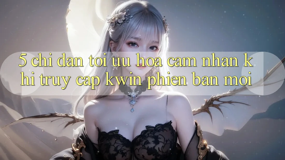 5. Chỉ dẫn Tối Ưu Hóa Cảm nhận Khi Truy Cập Kwin Phiên Bản Mới 5. Chỉ dẫn Tối Ưu Hóa Cảm nhận Khi Truy Cập Kwin Phiên Bản Mới