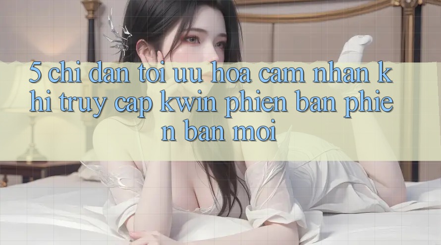 5. Chỉ dẫn Tối Ưu Hóa Cảm nhận Khi Truy Cập Kwin Phiên Bản Phiên bản mới