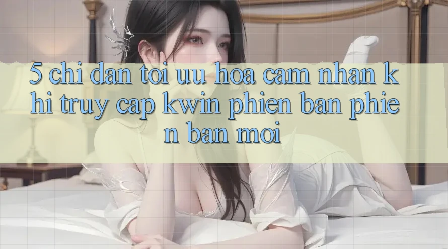 5. Chỉ dẫn Tối Ưu Hóa Cảm nhận Khi Truy Cập Kwin Phiên Bản Phiên bản mới