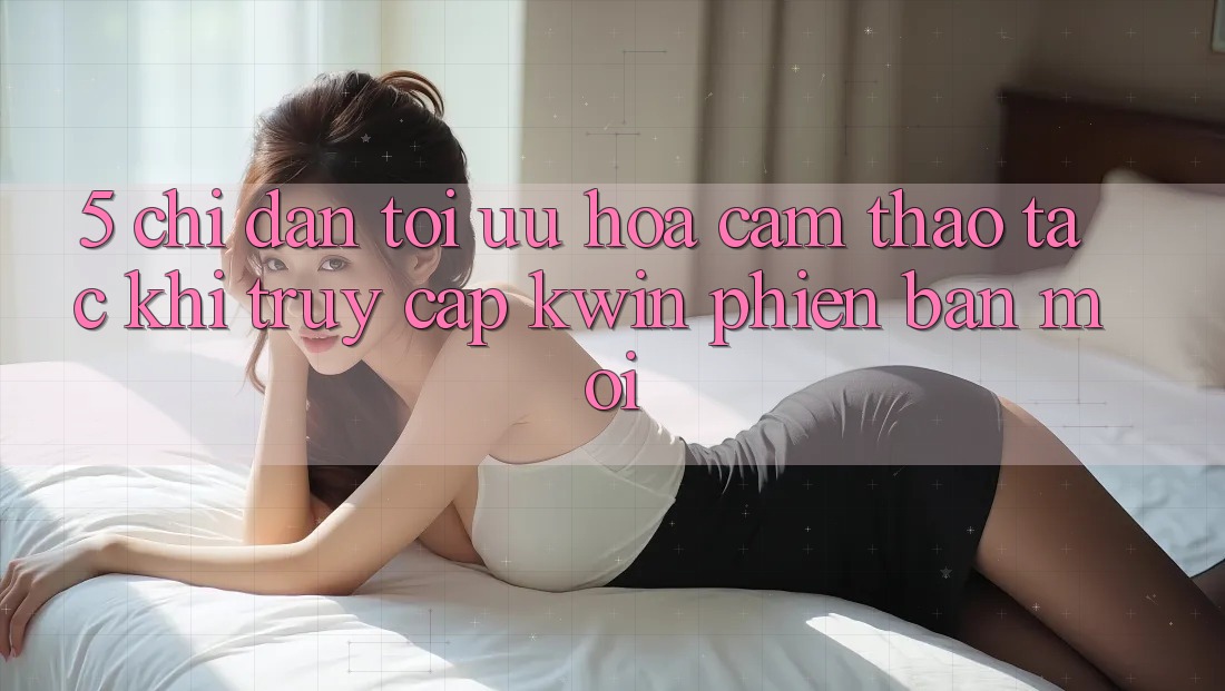 5. Chỉ dẫn Tối Ưu Hóa Cảm thao tác Khi Truy Cập Kwin Phiên Bản Mới