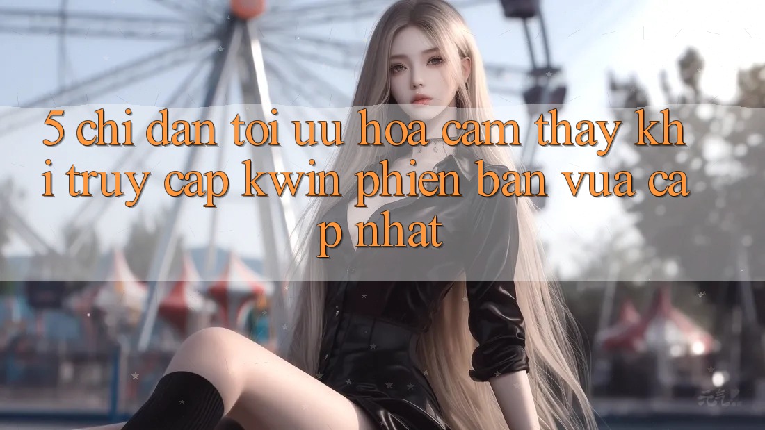 5. Chỉ dẫn Tối Ưu Hóa Cảm thấy Khi Truy Cập Kwin Phiên Bản Vừa cập nhật 5. Chỉ dẫn Tối Ưu Hóa Cảm thấy Khi Truy Cập Kwin Phiên Bản Vừa cập nhật